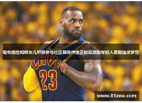 勒布朗詹姆斯女儿积极参与社区服务传递正能量激励年轻人勇敢追求梦想