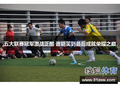 五大联赛冠军激战正酣 谁能笑到最后成就荣耀之巅