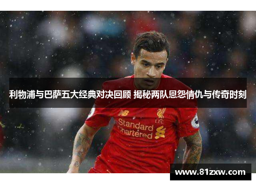 利物浦与巴萨五大经典对决回顾 揭秘两队恩怨情仇与传奇时刻