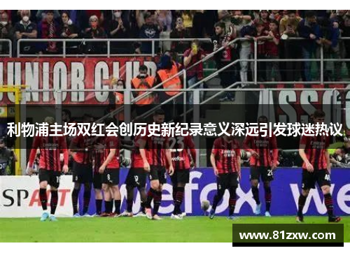 利物浦主场双红会创历史新纪录意义深远引发球迷热议