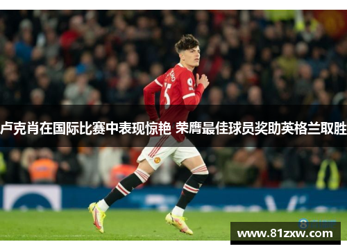 卢克肖在国际比赛中表现惊艳 荣膺最佳球员奖助英格兰取胜