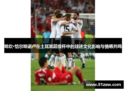 哈坎·恰尔哈诺卢在土耳其超级杯中的球迷文化影响与情感共鸣