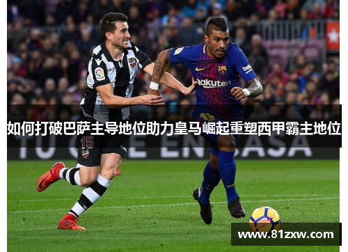 如何打破巴萨主导地位助力皇马崛起重塑西甲霸主地位