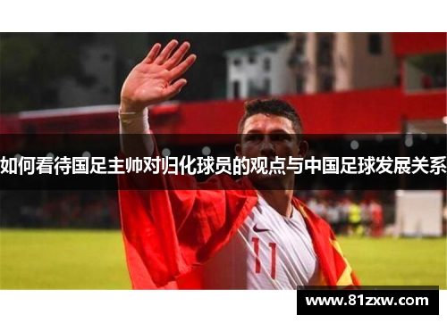 如何看待国足主帅对归化球员的观点与中国足球发展关系