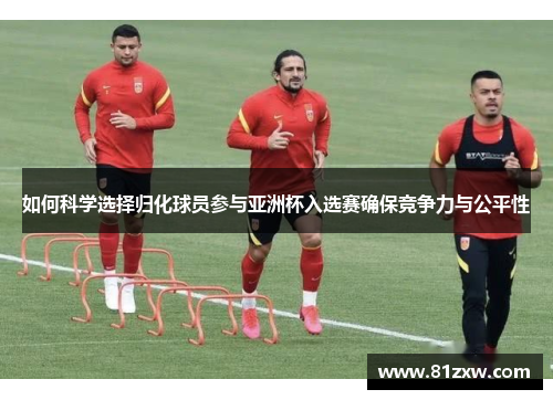 如何科学选择归化球员参与亚洲杯入选赛确保竞争力与公平性 如何科学选择归化球员参与亚洲杯入选赛确保竞争力与公平性