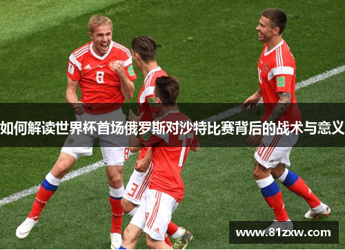 如何解读世界杯首场俄罗斯对沙特比赛背后的战术与意义