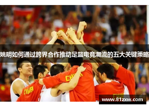 姚明如何通过跨界合作推动足篮电竞潮流的五大关键策略 姚明如何通过跨界合作推动足篮电竞潮流的五大关键策略