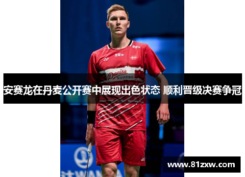 安赛龙在丹麦公开赛中展现出色状态 顺利晋级决赛争冠