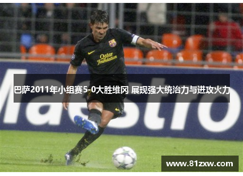 巴萨2011年小组赛5-0大胜维冈 展现强大统治力与进攻火力