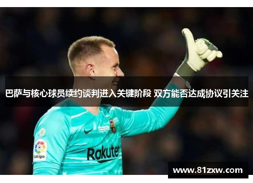 巴萨与核心球员续约谈判进入关键阶段 双方能否达成协议引关注